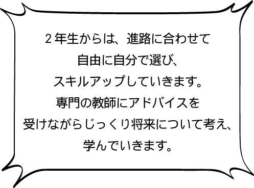 2年生からは、進路に合わせて自由に自分で選び、スキルアップしていきます。専門の教師にアドバイスを受けながらじっくり将来について考え、学んでいきます。