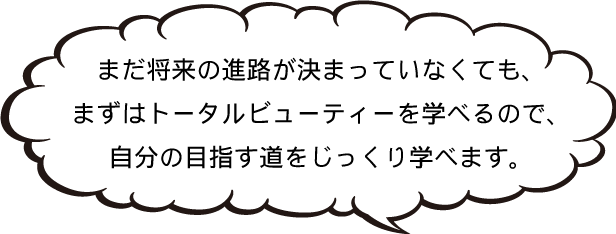 まだ将来の進路が決まっていなくても、まずはトータルビューティーを学べるので、自分の目指す道をじっくり学べます。