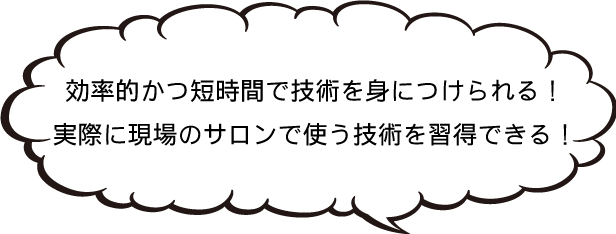 効率的かつ短時間で技術を身につけられる!実際に現場のサロンで使う技術を習得できる!