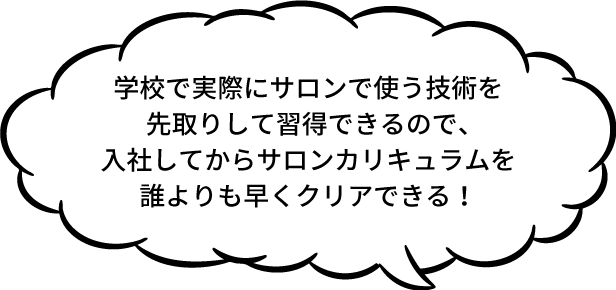 学校で実際にサロンで使う技術を先取りして習得できるので、入社してからサロンカリキュラムを誰よりも早くクリアできる！