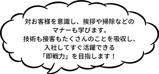 対お客様を意識し、挨拶や掃除などのマナーも学びます。技術も接客もたくさんのことを吸収し、入社してすぐ活躍できる「即戦力」を目指します！